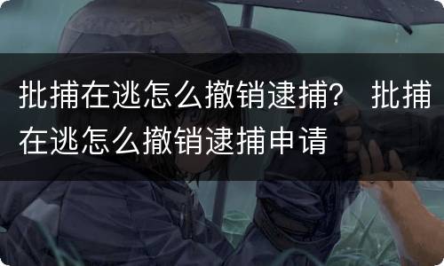 批捕在逃怎么撤销逮捕？ 批捕在逃怎么撤销逮捕申请