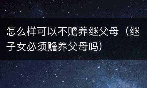 怎么样可以不赡养继父母(继子女必须赡养父母吗) 怎么样可以不赡养继父母(继子女必须赡养父母吗)