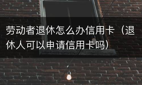 劳动者退休怎么办信用卡（退休人可以申请信用卡吗）