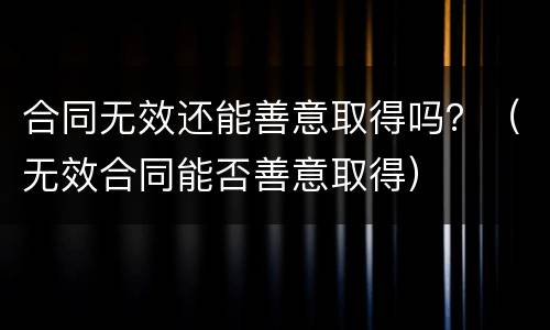 合同无效还能善意取得吗？（无效合同能否善意取得）