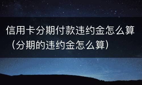 信用卡分期付款违约金怎么算（分期的违约金怎么算）