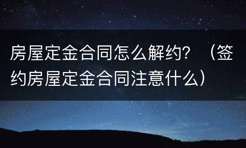 房屋定金合同怎么解约？（签约房屋定金合同注意什么）