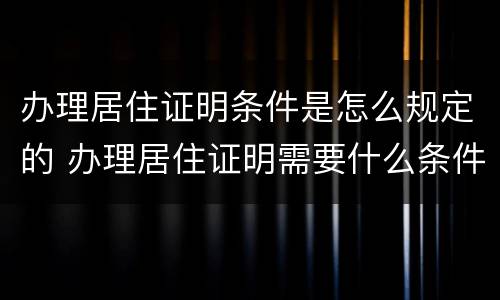 办理居住证明条件是怎么规定的 办理居住证明需要什么条件