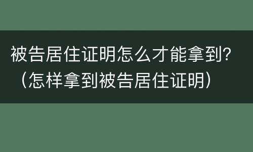 被告居住证明怎么才能拿到？（怎样拿到被告居住证明）