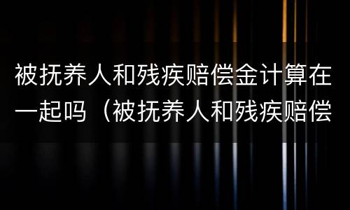 被抚养人和残疾赔偿金计算在一起吗（被抚养人和残疾赔偿金计算在一起吗怎么算）