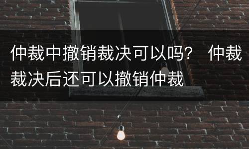 仲裁中撤销裁决可以吗？ 仲裁裁决后还可以撤销仲裁