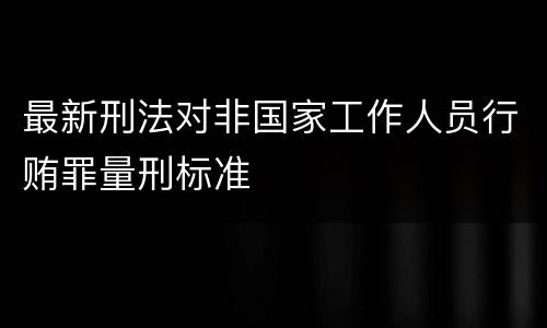 最新刑法对非国家工作人员行贿罪量刑标准 最新刑法对非国家工作人员行贿罪量刑标准