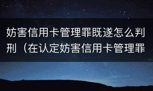 妨害信用卡管理罪既遂怎么判刑（在认定妨害信用卡管理罪时,要注意窃取）