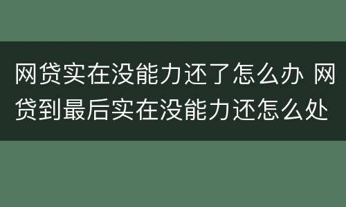 网贷实在没能力还了怎么办 网贷到最后实在没能力还怎么处理