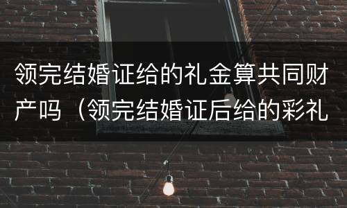 领完结婚证给的礼金算共同财产吗（领完结婚证后给的彩礼算共同财产吗）
