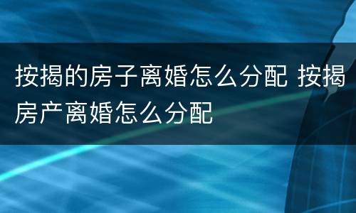 按揭的房子离婚怎么分配 按揭房产离婚怎么分配