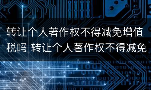 转让个人著作权不得减免增值税吗 转让个人著作权不得减免增值税吗对吗