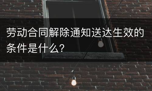 劳动合同解除通知送达生效的条件是什么？