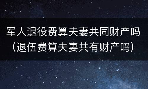 军人退役费算夫妻共同财产吗（退伍费算夫妻共有财产吗）