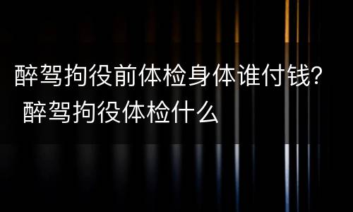 醉驾拘役前体检身体谁付钱？ 醉驾拘役体检什么