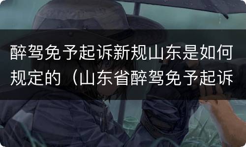 醉驾免予起诉新规山东是如何规定的（山东省醉驾免予起诉新规）