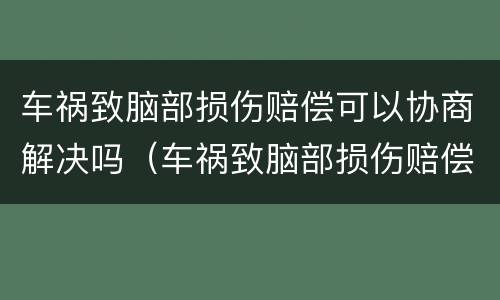 车祸致脑部损伤赔偿可以协商解决吗（车祸致脑部损伤赔偿可以协商解决吗知乎）