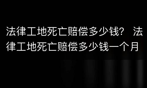 法律工地死亡赔偿多少钱？ 法律工地死亡赔偿多少钱一个月