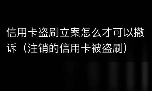 信用卡盗刷立案怎么才可以撤诉（注销的信用卡被盗刷）
