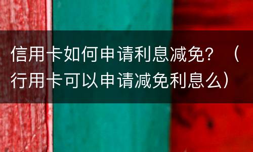 信用卡如何申请利息减免？（行用卡可以申请减免利息么）