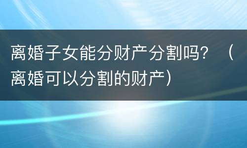 离婚子女能分财产分割吗？（离婚可以分割的财产）