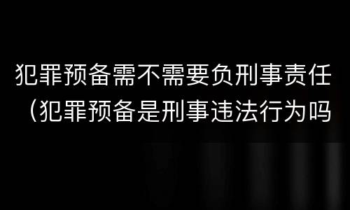 犯罪预备需不需要负刑事责任（犯罪预备是刑事违法行为吗）