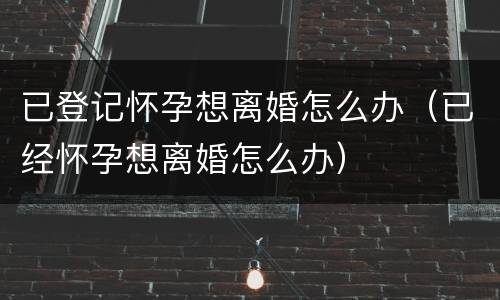 已登记怀孕想离婚怎么办（已经怀孕想离婚怎么办）