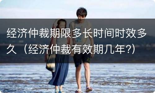经济仲裁期限多长时间时效多久（经济仲裁有效期几年?）