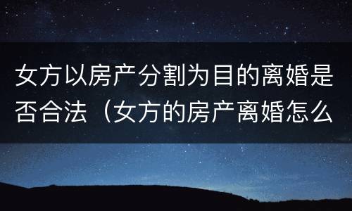 女方以房产分割为目的离婚是否合法(女方的房产离婚怎么分) 女方以房产分割为目的离婚是否合法(女方的房产离婚怎么分)