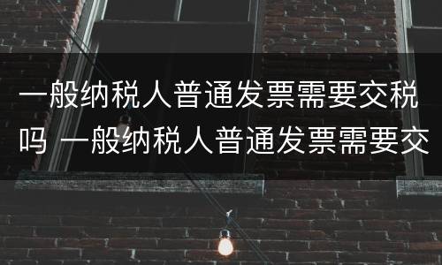 一般纳税人普通发票需要交税吗 一般纳税人普通发票需要交税吗怎么交