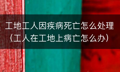 工地工人因疾病死亡怎么处理（工人在工地上病亡怎么办）