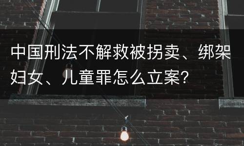 中国刑法不解救被拐卖、绑架妇女、儿童罪怎么立案？