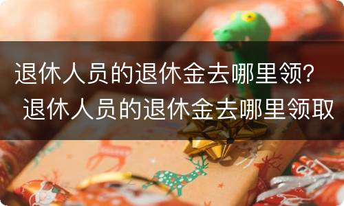退休人员的退休金去哪里领？ 退休人员的退休金去哪里领取
