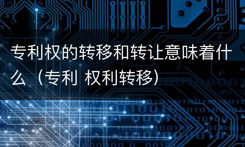 专利权的转移和转让意味着什么（专利 权利转移）