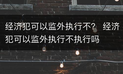 经济犯可以监外执行不？ 经济犯可以监外执行不执行吗