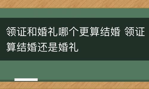 领证和婚礼哪个更算结婚 领证算结婚还是婚礼