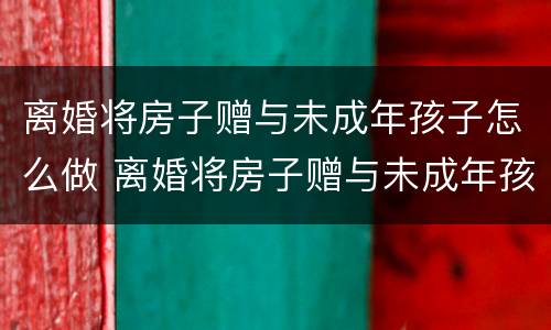 离婚将房子赠与未成年孩子怎么做 离婚将房子赠与未成年孩子怎么做证明