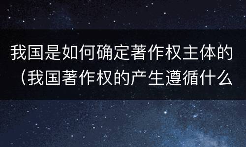 我国是如何确定著作权主体的（我国著作权的产生遵循什么原则）
