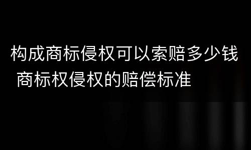 构成商标侵权可以索赔多少钱 商标权侵权的赔偿标准