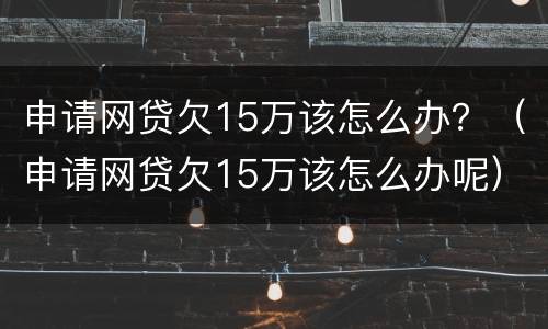 申请网贷欠15万该怎么办？（申请网贷欠15万该怎么办呢）