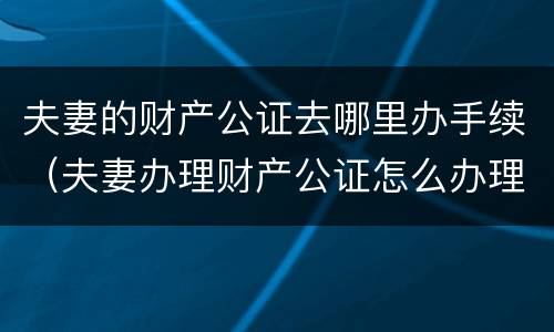 夫妻的财产公证去哪里办手续（夫妻办理财产公证怎么办理）