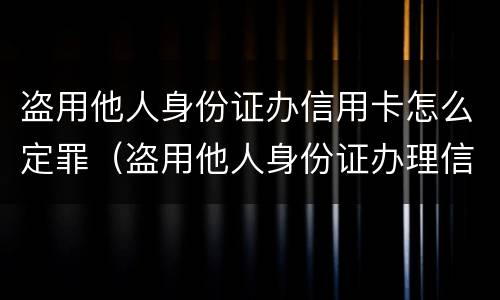 盗用他人身份证办信用卡怎么定罪（盗用他人身份证办理信用卡如何定罪）