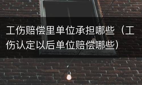 工伤赔偿里单位承担哪些（工伤认定以后单位赔偿哪些）