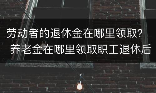 劳动者的退休金在哪里领取？ 养老金在哪里领取职工退休后在哪领取养老金