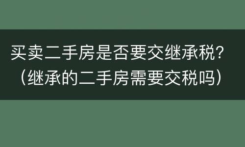 买卖二手房是否要交继承税？（继承的二手房需要交税吗）