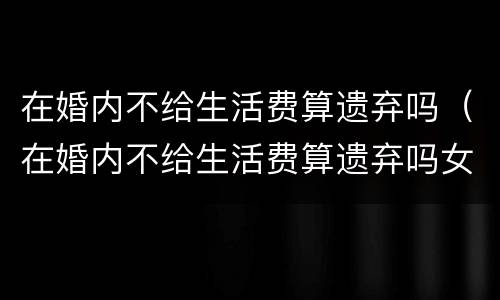 在婚内不给生活费算遗弃吗（在婚内不给生活费算遗弃吗女方）