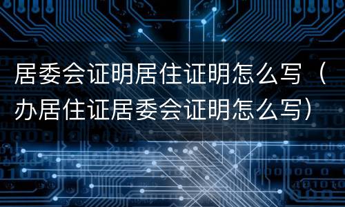 居委会证明居住证明怎么写（办居住证居委会证明怎么写）