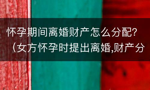 怀孕期间离婚财产怎么分配?(女方怀孕时提出离婚,财产分配) 怀孕期间离婚财产怎么分配?(女方怀孕时提出离婚,财产分配)