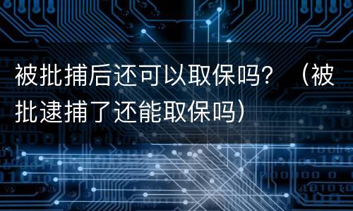 被批捕后还可以取保吗？（被批逮捕了还能取保吗）