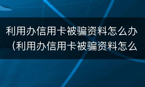 利用办信用卡被骗资料怎么办（利用办信用卡被骗资料怎么办呢）